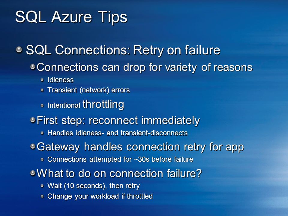 SQL Azure Tips SQL Connections: Retry on failure Connections can drop for variety of reasons Idleness Transient (network) errors Intentional throttling First step: reconnect immediately Handles idleness- and transient-disconnects Gateway handles connection retry for app Connections attempted for ~30s before failure What to do on connection failure.