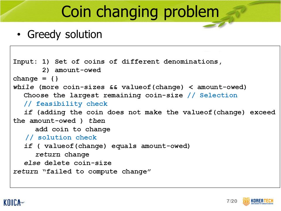 Coin changing problem Greedy solution Input: 1) Set of coins of different denominations, 2) amount-owed change = {} while (more coin-sizes && valueof(change) < amount-owed) Choose the largest remaining coin-size // Selection // feasibility check if (adding the coin does not make the valueof(change) exceed the amount-owed ) then add coin to change // solution check if ( valueof(change) equals amount-owed) return change else delete coin-size return failed to compute change 7/20