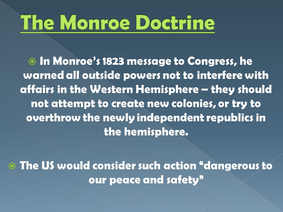  In Monroe’s 1823 message to Congress, he warned all outside powers not to interfere with affairs in the Western Hemisphere – they should not attempt to create new colonies, or try to overthrow the newly independent republics in the hemisphere.