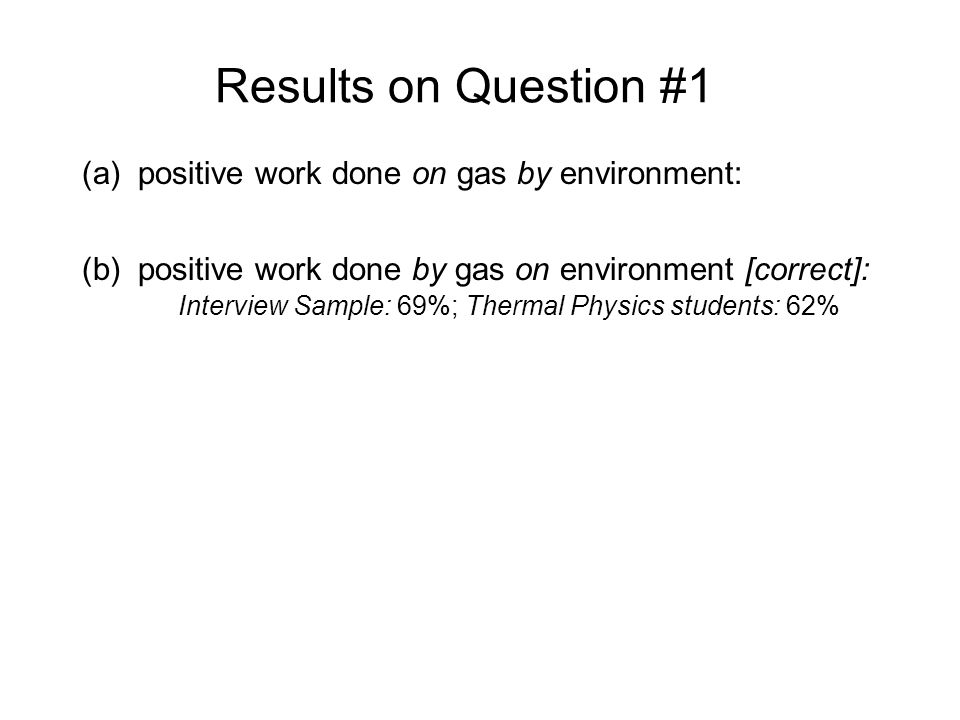 Results on Question #1 (a)positive work done on gas by environment: Interview Sample: 31%; Thermal Physics students: 38% (b)positive work done by gas on environment [correct]: Interview Sample: 69%; Thermal Physics students: 62% Sample explanations for (a) answer: The water transferred heat to the gas and expanded it, so work was being done to the gas to expand it. The environment did work on the gas, since it made the gas expand and the piston moved up...