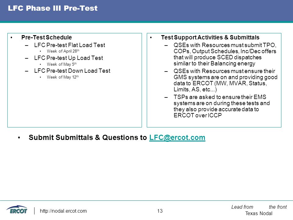 Lead from the front Texas Nodal   13 LFC Phase III Pre-Test Pre-Test Schedule –LFC Pre-test Flat Load Test Week of April 28 th –LFC Pre-test Up Load Test Week of May 5 th –LFC Pre-test Down Load Test Week of May 12 th Test Support Activities & Submittals –QSEs with Resources must submit TPO, COPs, Output Schedules, Inc/Dec offers that will produce SCED dispatches similar to their Balancing energy –QSEs with Resources must ensure their GMS systems are on and providing good data to ERCOT (MW, MVAR, Status, Limits, AS, etc...) –TSPs are asked to ensure their EMS systems are on during these tests and they also provide accurate data to ERCOT over ICCP Submit Submittals & Questions to