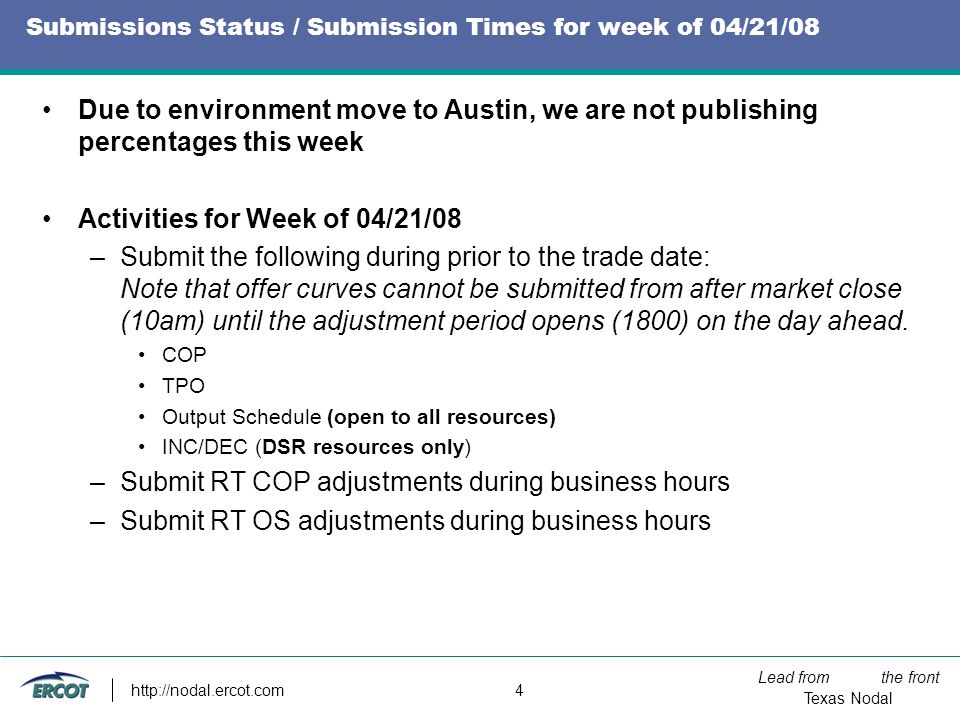 Lead from the front Texas Nodal   4 Submissions Status / Submission Times for week of 04/21/08 Due to environment move to Austin, we are not publishing percentages this week Activities for Week of 04/21/08 –Submit the following during prior to the trade date: Note that offer curves cannot be submitted from after market close (10am) until the adjustment period opens (1800) on the day ahead.