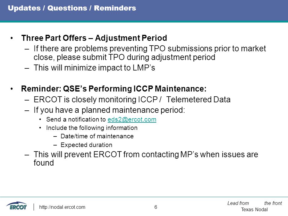 Lead from the front Texas Nodal   6 Updates / Questions / Reminders Three Part Offers – Adjustment Period –If there are problems preventing TPO submissions prior to market close, please submit TPO during adjustment period –This will minimize impact to LMP’s Reminder: QSE’s Performing ICCP Maintenance: –ERCOT is closely monitoring ICCP / Telemetered Data –If you have a planned maintenance period: Send a notification to Include the following information –Date/time of maintenance –Expected duration –This will prevent ERCOT from contacting MP’s when issues are found