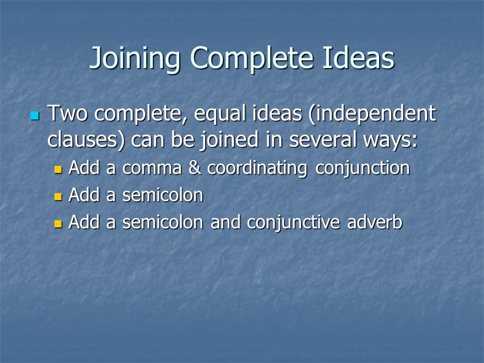 Joining Complete Ideas Two complete, equal ideas (independent clauses) can be joined in several ways: Two complete, equal ideas (independent clauses) can be joined in several ways: Add a comma & coordinating conjunction Add a comma & coordinating conjunction Add a semicolon Add a semicolon Add a semicolon and conjunctive adverb Add a semicolon and conjunctive adverb