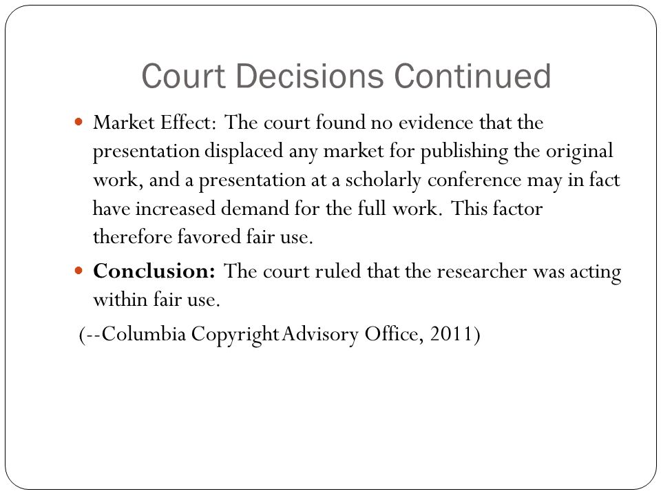 Court Decisions Continued Market Effect: The court found no evidence that the presentation displaced any market for publishing the original work, and a presentation at a scholarly conference may in fact have increased demand for the full work.