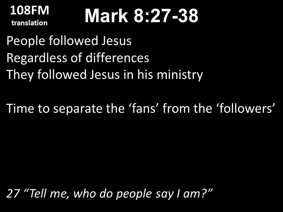 People followed Jesus Regardless of differences They followed Jesus in his ministry Time to separate the ‘fans’ from the ‘followers’ 27 Tell me, who do people say I am Mark 8: FM translation