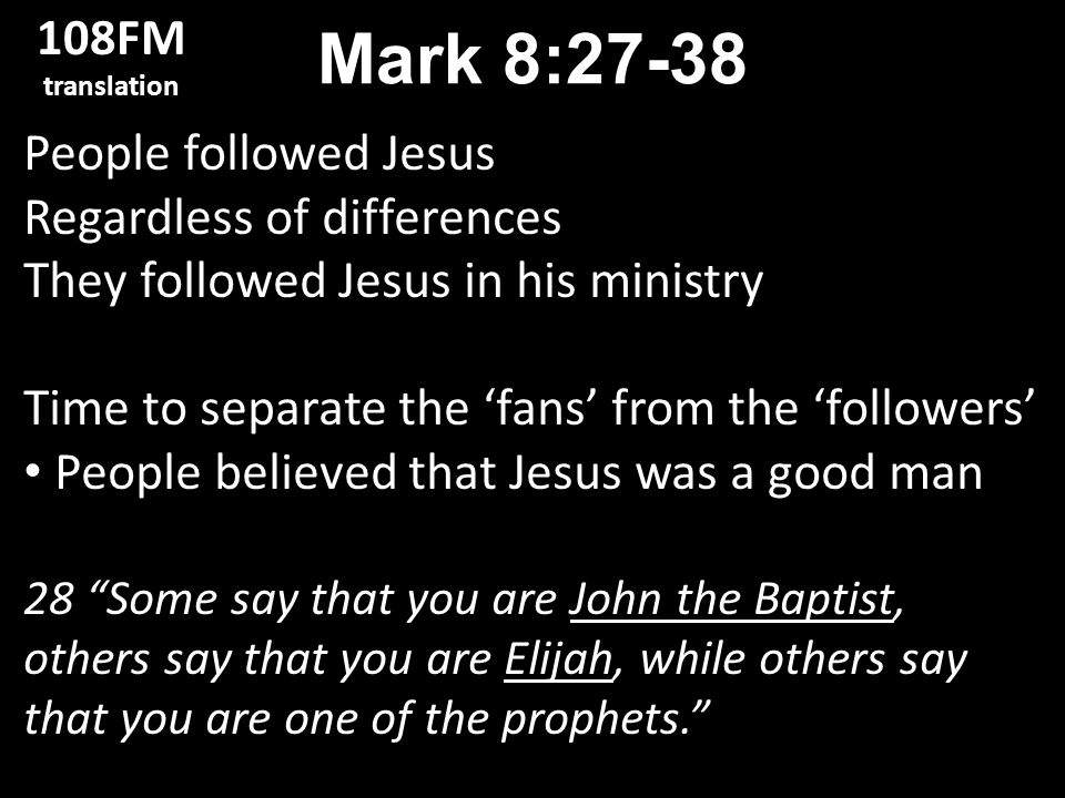 People followed Jesus Regardless of differences They followed Jesus in his ministry Time to separate the ‘fans’ from the ‘followers’ People believed that Jesus was a good man 28 Some say that you are John the Baptist, others say that you are Elijah, while others say that you are one of the prophets. Mark 8: FM translation