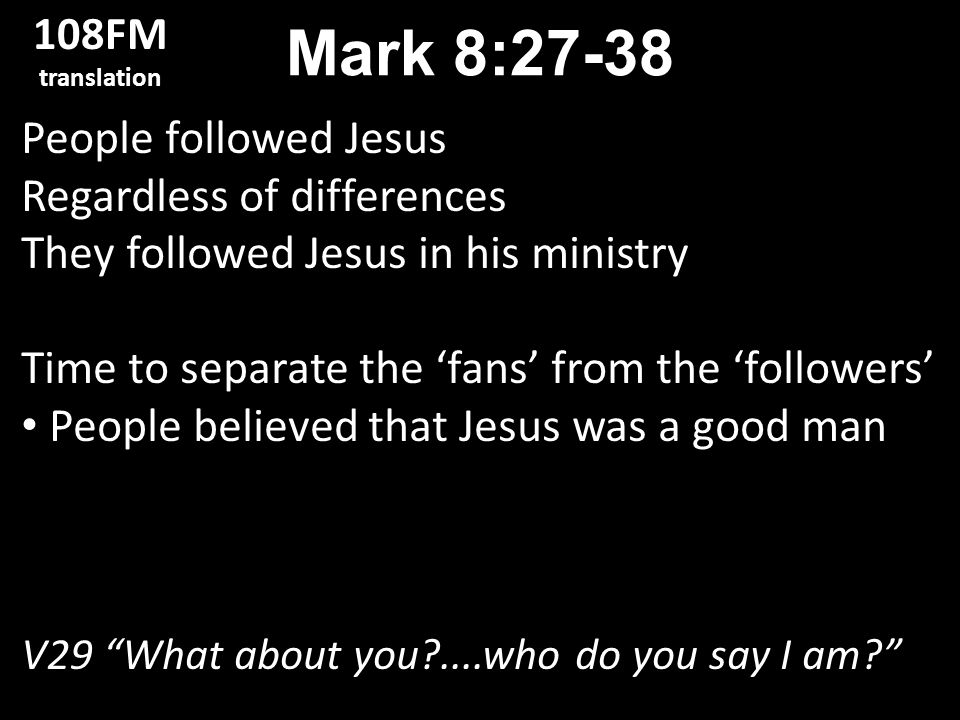 People followed Jesus Regardless of differences They followed Jesus in his ministry Time to separate the ‘fans’ from the ‘followers’ People believed that Jesus was a good man V29 What about you ....who do you say I am Mark 8: FM translation