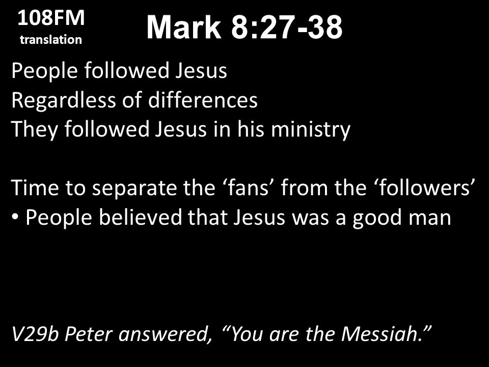 People followed Jesus Regardless of differences They followed Jesus in his ministry Time to separate the ‘fans’ from the ‘followers’ People believed that Jesus was a good man V29b Peter answered, You are the Messiah. Mark 8: FM translation