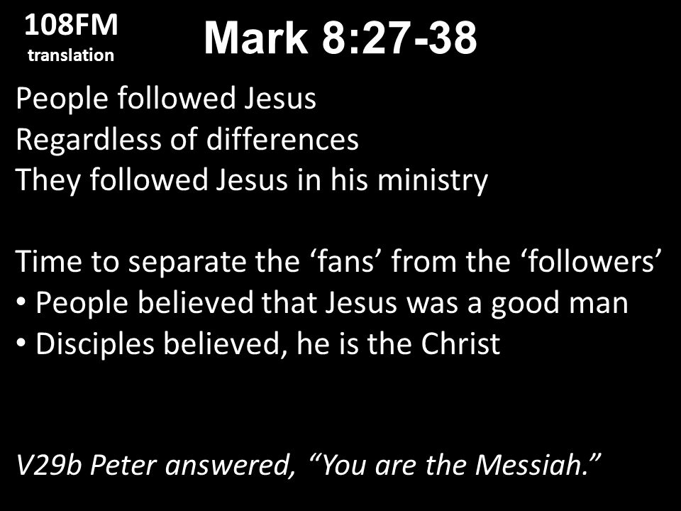 People followed Jesus Regardless of differences They followed Jesus in his ministry Time to separate the ‘fans’ from the ‘followers’ People believed that Jesus was a good man Disciples believed, he is the Christ V29b Peter answered, You are the Messiah. Mark 8: FM translation