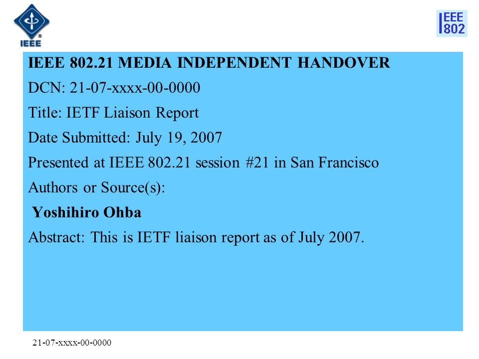 21-07-xxxx IEEE MEDIA INDEPENDENT HANDOVER DCN: xxxx Title: IETF Liaison Report Date Submitted: July 19, 2007 Presented at IEEE session #21 in San Francisco Authors or Source(s): Yoshihiro Ohba Abstract: This is IETF liaison report as of July 2007.