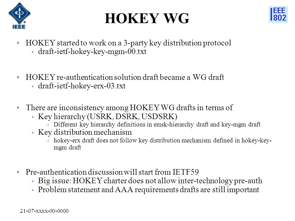 21-07-xxxx HOKEY WG HOKEY started to work on a 3-party key distribution protocol draft-ietf-hokey-key-mgm-00.txt HOKEY re-authentication solution draft became a WG draft draft-ietf-hokey-erx-03.txt There are inconsistency among HOKEY WG drafts in terms of Key hierarchy (USRK, DSRK, USDSRK) Different key hierarchy definitions in emsk-hierarchy draft and key-mgm draft Key distribution mechanism hokey-erx draft does not follow key distribution mechanism defined in hokey-key- mgm draft Pre-authentication discussion will start from IETF59 Big issue: HOKEY charter does not allow inter-technology pre-auth Problem statement and AAA requirements drafts are still important