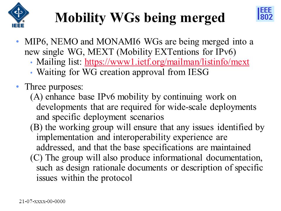 21-07-xxxx Mobility WGs being merged MIP6, NEMO and MONAMI6 WGs are being merged into a new single WG, MEXT (Mobility EXTentions for IPv6) Mailing list:   Waiting for WG creation approval from IESG Three purposes: (A) enhance base IPv6 mobility by continuing work on developments that are required for wide-scale deployments and specific deployment scenarios (B) the working group will ensure that any issues identified by implementation and interoperability experience are addressed, and that the base specifications are maintained (C) The group will also produce informational documentation, such as design rationale documents or description of specific issues within the protocol