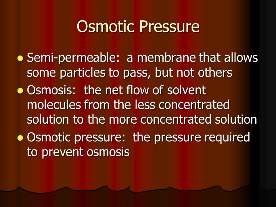 Osmotic Pressure Semi-permeable: a membrane that allows some particles to pass, but not others Semi-permeable: a membrane that allows some particles to pass, but not others Osmosis: the net flow of solvent molecules from the less concentrated solution to the more concentrated solution Osmosis: the net flow of solvent molecules from the less concentrated solution to the more concentrated solution Osmotic pressure: the pressure required to prevent osmosis Osmotic pressure: the pressure required to prevent osmosis
