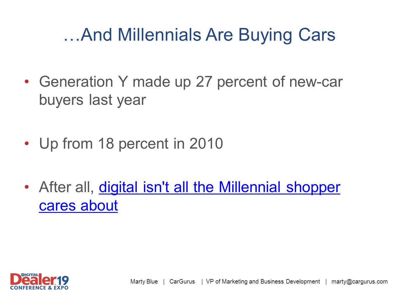 Marty Blue | CarGurus | VP of Marketing and Business Development | …And Millennials Are Buying Cars Generation Y made up 27 percent of new-car buyers last year Up from 18 percent in 2010 After all, digital isn t all the Millennial shopper cares aboutdigital isn t all the Millennial shopper cares about