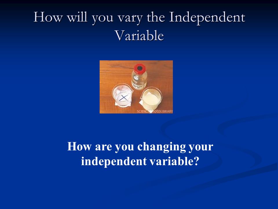 How will you vary the Independent Variable How are you changing your independent variable