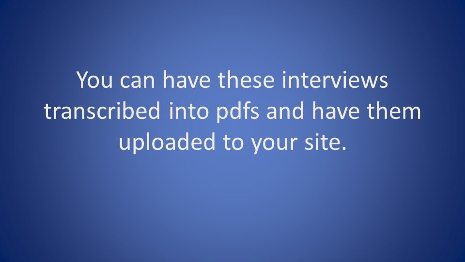You can have these interviews transcribed into pdfs and have them uploaded to your site.