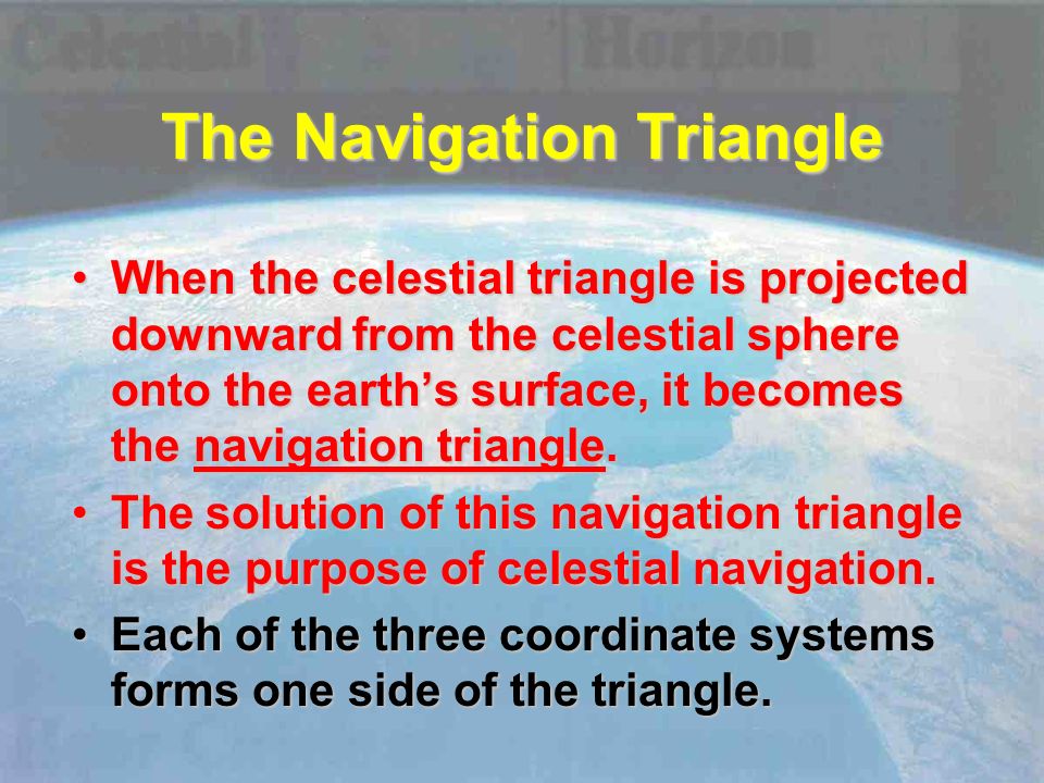 The Navigation Triangle When the celestial triangle is projected downward from the celestial sphere onto the earth’s surface, it becomes the navigation triangle.When the celestial triangle is projected downward from the celestial sphere onto the earth’s surface, it becomes the navigation triangle.