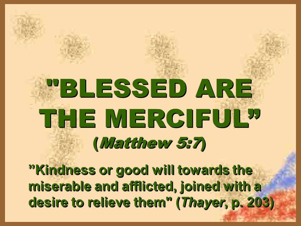 BLESSED ARE THE MERCIFUL (Matthew 5:7) BLESSED ARE THE MERCIFUL (Matthew 5:7) Kindness or good will towards the miserable and afflicted, joined with a desire to relieve them (Thayer, p.