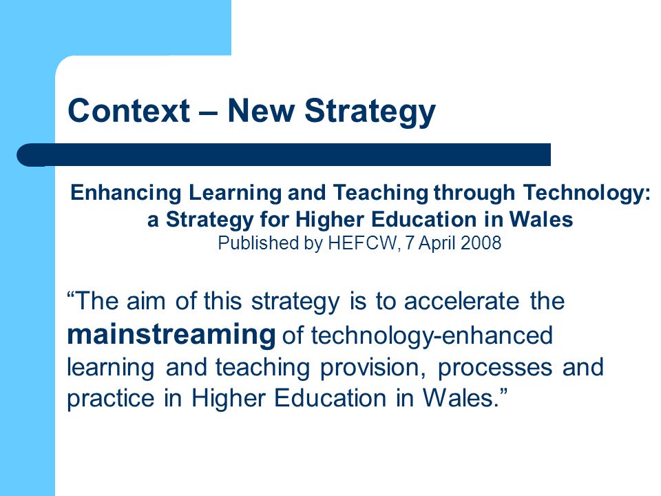 Context – New Strategy Enhancing Learning and Teaching through Technology: a Strategy for Higher Education in Wales Published by HEFCW, 7 April 2008 The aim of this strategy is to accelerate the mainstreaming of technology-enhanced learning and teaching provision, processes and practice in Higher Education in Wales.