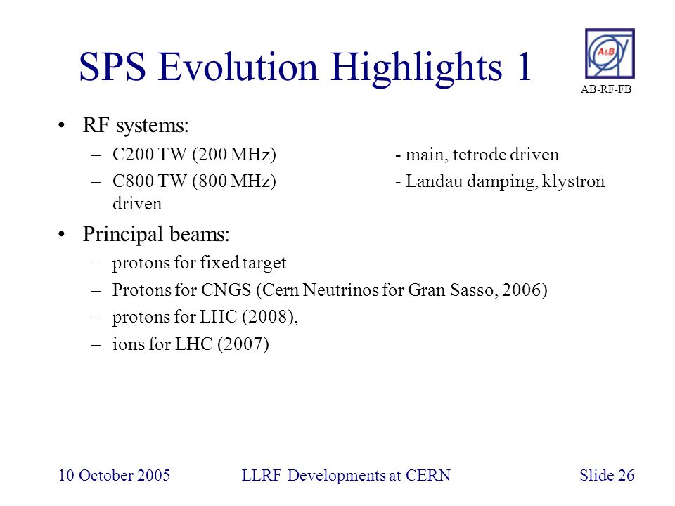 AB-RF-FB 10 October 2005LLRF Developments at CERNSlide 26 SPS Evolution Highlights 1 RF systems: –C200 TW (200 MHz)- main, tetrode driven –C800 TW (800 MHz)- Landau damping, klystron driven Principal beams: –protons for fixed target –Protons for CNGS (Cern Neutrinos for Gran Sasso, 2006) –protons for LHC (2008), –ions for LHC (2007)