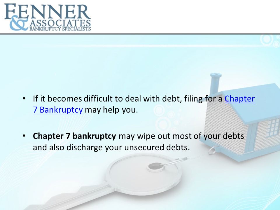 If it becomes difficult to deal with debt, filing for a Chapter 7 Bankruptcy may help you.Chapter 7 Bankruptcy Chapter 7 bankruptcy may wipe out most of your debts and also discharge your unsecured debts.