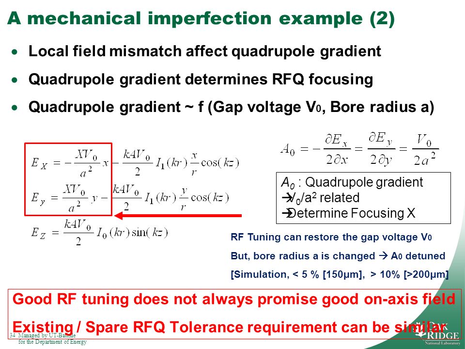 34Managed by UT-Battelle for the Department of Energy A mechanical imperfection example (2)  Local field mismatch affect quadrupole gradient  Quadrupole gradient determines RFQ focusing  Quadrupole gradient ~ f (Gap voltage V 0, Bore radius a) Good RF tuning does not always promise good on-axis field Existing / Spare RFQ Tolerance requirement can be similar A 0 : Quadrupole gradient  V 0 /a 2 related  Determine Focusing X RF Tuning can restore the gap voltage V 0 But, bore radius a is changed  A 0 detuned [Simulation, 10% [>200μm]