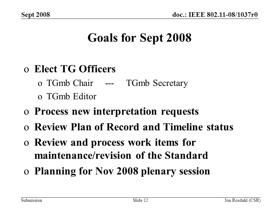 doc.: IEEE /1037r0 Submission Sept 2008 Jon Rosdahl (CSR)Slide 12 Goals for Sept 2008 oElect TG Officers oTGmb Chair --- TGmb Secretary oTGmb Editor oProcess new interpretation requests oReview Plan of Record and Timeline status oReview and process work items for maintenance/revision of the Standard oPlanning for Nov 2008 plenary session