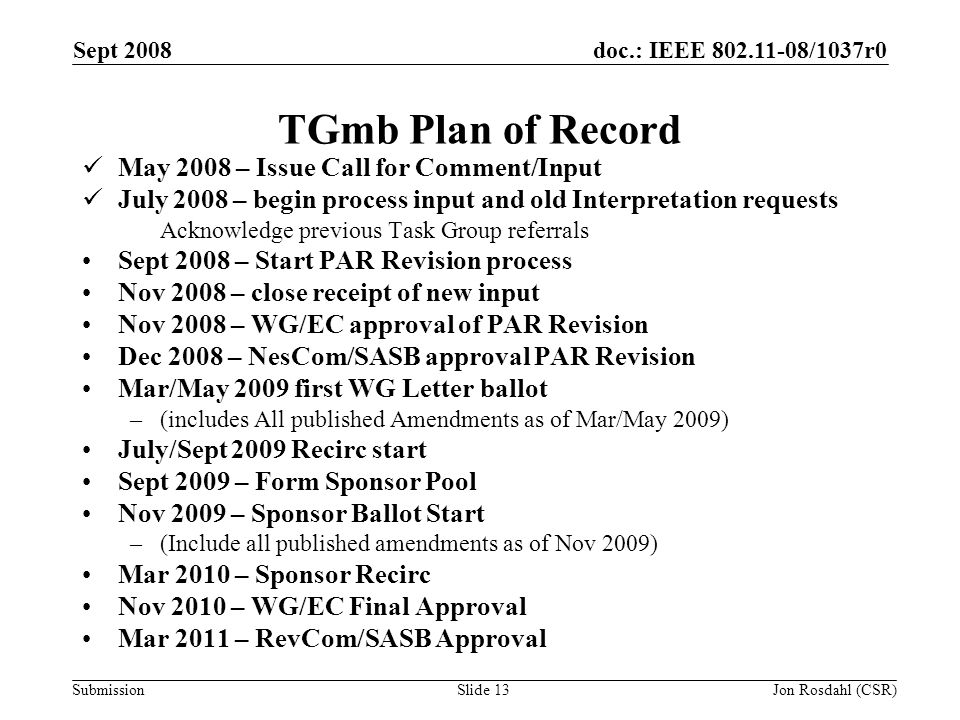 doc.: IEEE /1037r0 Submission Sept 2008 Jon Rosdahl (CSR)Slide 13 TGmb Plan of Record May 2008 – Issue Call for Comment/Input July 2008 – begin process input and old Interpretation requests Acknowledge previous Task Group referrals Sept 2008 – Start PAR Revision process Nov 2008 – close receipt of new input Nov 2008 – WG/EC approval of PAR Revision Dec 2008 – NesCom/SASB approval PAR Revision Mar/May 2009 first WG Letter ballot –(includes All published Amendments as of Mar/May 2009) July/Sept 2009 Recirc start Sept 2009 – Form Sponsor Pool Nov 2009 – Sponsor Ballot Start –(Include all published amendments as of Nov 2009) Mar 2010 – Sponsor Recirc Nov 2010 – WG/EC Final Approval Mar 2011 – RevCom/SASB Approval