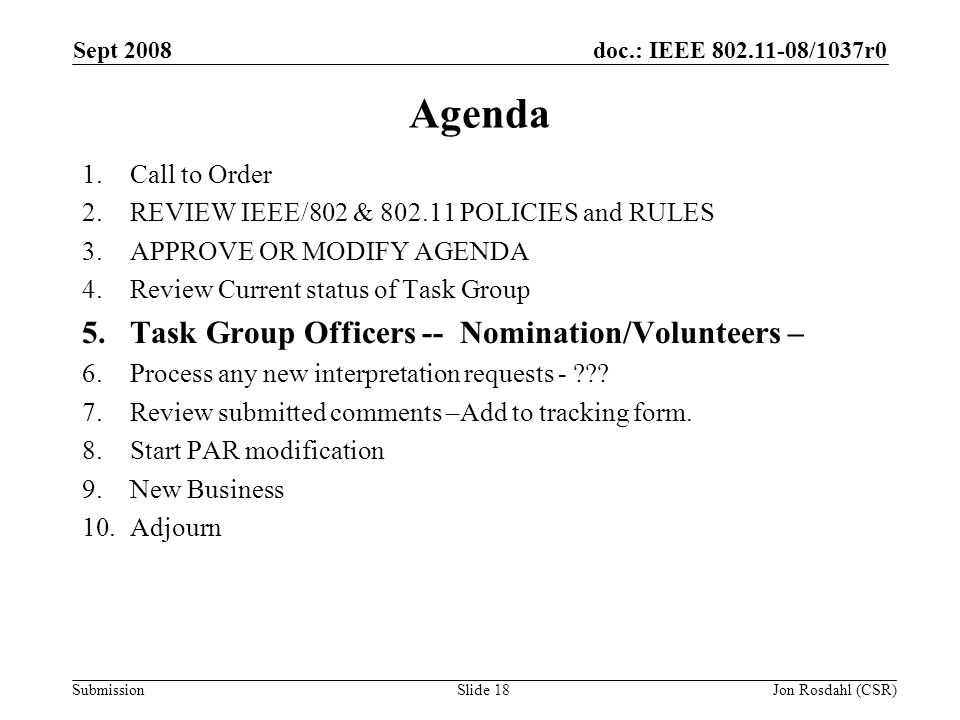 doc.: IEEE /1037r0 Submission Sept 2008 Jon Rosdahl (CSR)Slide 18 Agenda 1.Call to Order 2.REVIEW IEEE/802 & POLICIES and RULES 3.APPROVE OR MODIFY AGENDA 4.Review Current status of Task Group 5.Task Group Officers -- Nomination/Volunteers – 6.Process any new interpretation requests - .