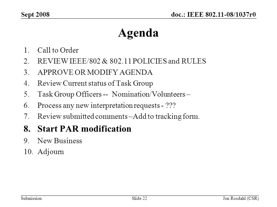doc.: IEEE /1037r0 Submission Sept 2008 Jon Rosdahl (CSR)Slide 22 Agenda 1.Call to Order 2.REVIEW IEEE/802 & POLICIES and RULES 3.APPROVE OR MODIFY AGENDA 4.Review Current status of Task Group 5.Task Group Officers -- Nomination/Volunteers – 6.Process any new interpretation requests - .