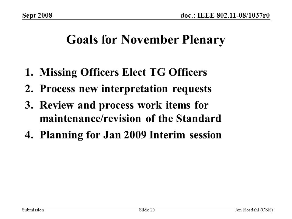 doc.: IEEE /1037r0 Submission Sept 2008 Jon Rosdahl (CSR)Slide 25 Goals for November Plenary 1.Missing Officers Elect TG Officers 2.Process new interpretation requests 3.Review and process work items for maintenance/revision of the Standard 4.Planning for Jan 2009 Interim session