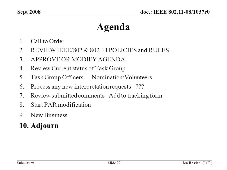 doc.: IEEE /1037r0 Submission Sept 2008 Jon Rosdahl (CSR)Slide 27 Agenda 1.Call to Order 2.REVIEW IEEE/802 & POLICIES and RULES 3.APPROVE OR MODIFY AGENDA 4.Review Current status of Task Group 5.Task Group Officers -- Nomination/Volunteers – 6.Process any new interpretation requests - .