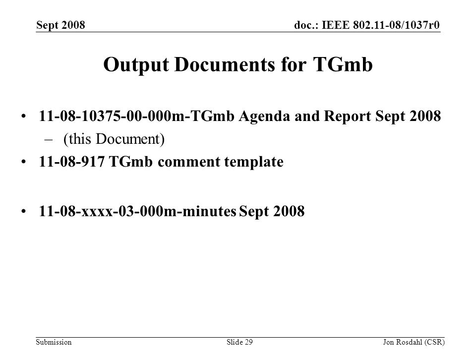 doc.: IEEE /1037r0 Submission Sept 2008 Jon Rosdahl (CSR)Slide 29 Output Documents for TGmb m-TGmb Agenda and Report Sept 2008 – (this Document) TGmb comment template xxxx m-minutes Sept 2008