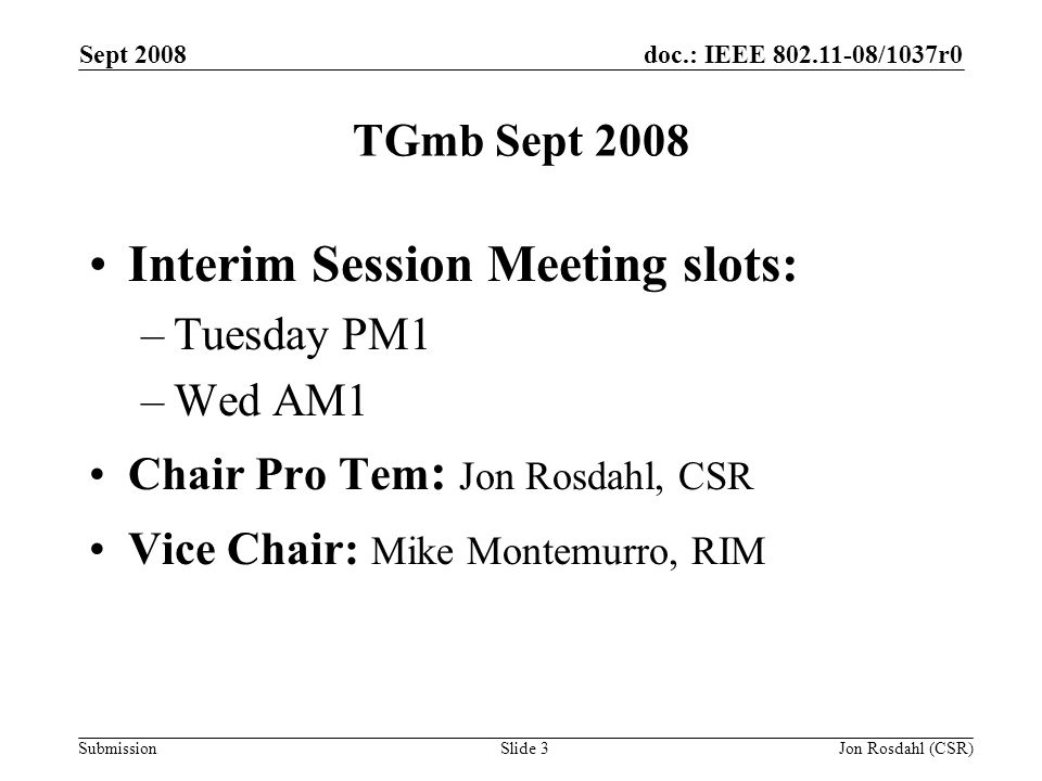 doc.: IEEE /1037r0 Submission Sept 2008 Jon Rosdahl (CSR)Slide 3 TGmb Sept 2008 Interim Session Meeting slots: –Tuesday PM1 –Wed AM1 Chair Pro Tem : Jon Rosdahl, CSR Vice Chair: Mike Montemurro, RIM