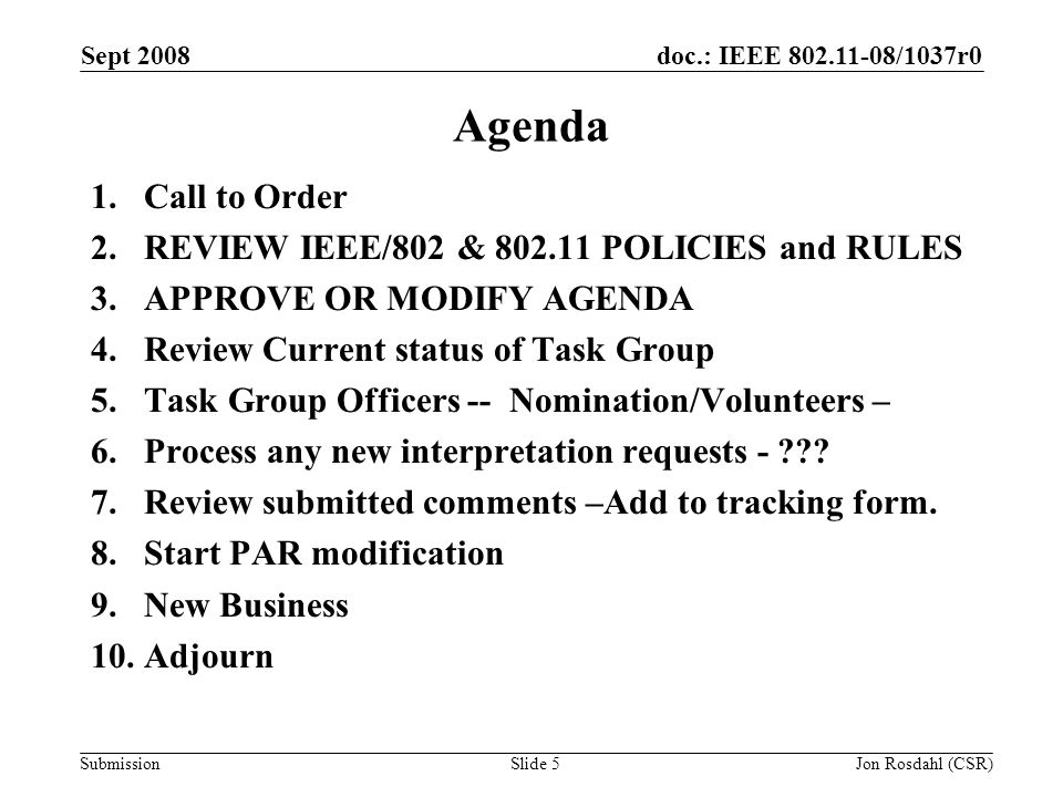 doc.: IEEE /1037r0 Submission Sept 2008 Jon Rosdahl (CSR)Slide 5 Agenda 1.Call to Order 2.REVIEW IEEE/802 & POLICIES and RULES 3.APPROVE OR MODIFY AGENDA 4.Review Current status of Task Group 5.Task Group Officers -- Nomination/Volunteers – 6.Process any new interpretation requests - .