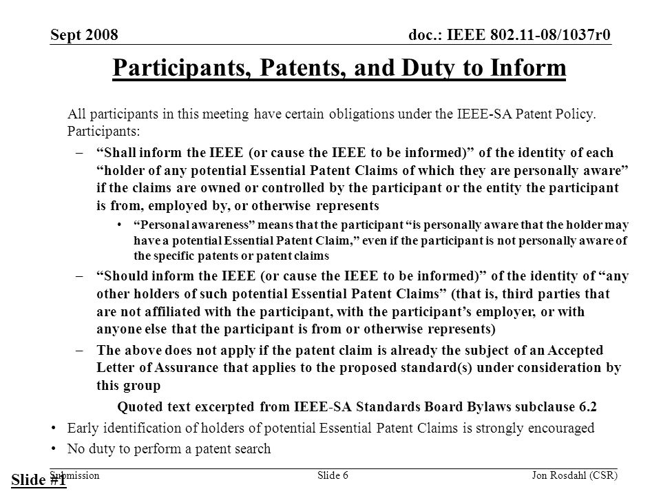 doc.: IEEE /1037r0 Submission Sept 2008 Jon Rosdahl (CSR)Slide 6 Participants, Patents, and Duty to Inform All participants in this meeting have certain obligations under the IEEE-SA Patent Policy.