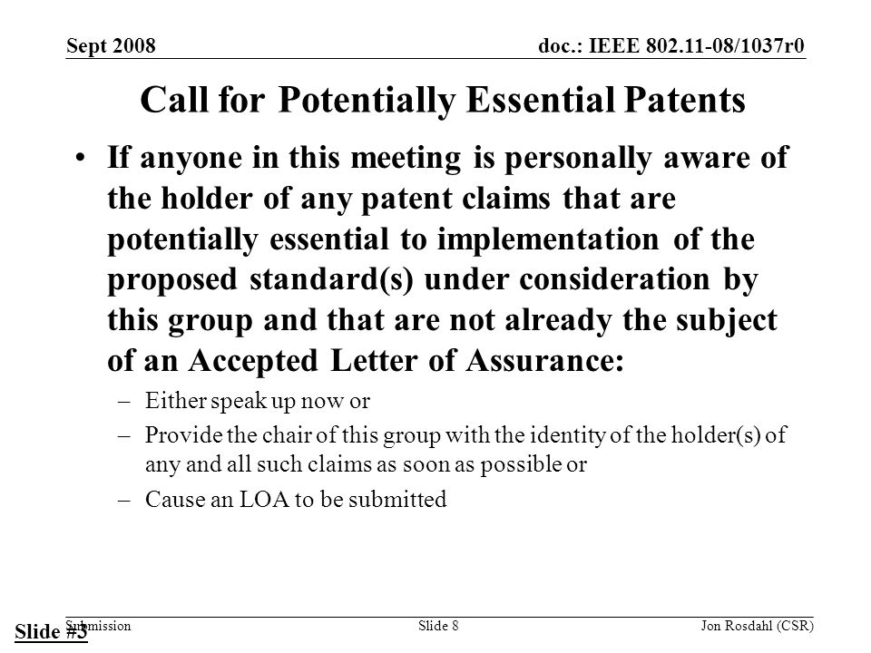 doc.: IEEE /1037r0 Submission Sept 2008 Jon Rosdahl (CSR)Slide 8 Call for Potentially Essential Patents If anyone in this meeting is personally aware of the holder of any patent claims that are potentially essential to implementation of the proposed standard(s) under consideration by this group and that are not already the subject of an Accepted Letter of Assurance: –Either speak up now or –Provide the chair of this group with the identity of the holder(s) of any and all such claims as soon as possible or –Cause an LOA to be submitted Slide #3