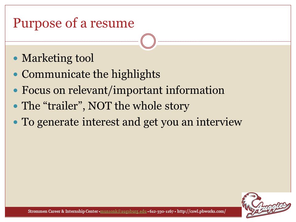 Strommen Career & Internship Center Purpose of a resume Marketing tool Communicate the highlights Focus on relevant/important information The trailer , NOT the whole story To generate interest and get you an interview