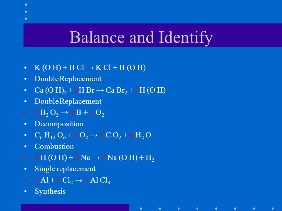 Balance and Identify K (O H) + H Cl → K Cl + H (O H) Double Replacement Ca (O H) 2 + 2H Br → Ca Br 2 + 2H (O H) Double Replacement 2 B 2 O 3 → 4 B + 3 O 2 Decomposition C 6 H 12 O O 2 → 6 C O H 2 O Combustion 2 H (O H) + 2 Na → 2 Na (O H) + H 2 Single replacement 2 Al + 3 Cl 2 → 2 Al Cl 3 Synthesis