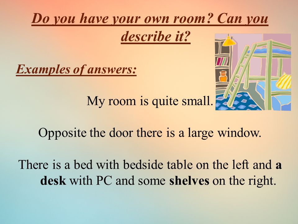 Do you have your own room. Can you describe it. Examples of answers: My room is quite small.
