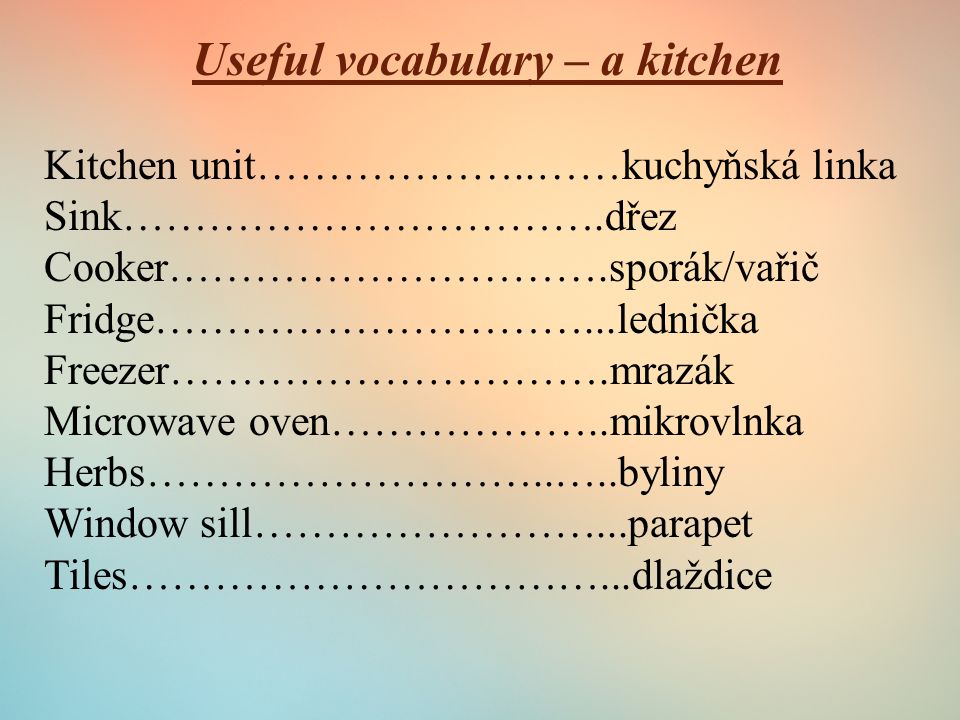 Useful vocabulary – a kitchen Kitchen unit………………..……kuchyňská linka Sink…………………………….dřez Cooker………………………….sporák/vařič Fridge…………………………...lednička Freezer………………………….mrazák Microwave oven………………..mikrovlnka Herbs………………………..…..byliny Window sill……………………...parapet Tiles……………………………...dlaždice
