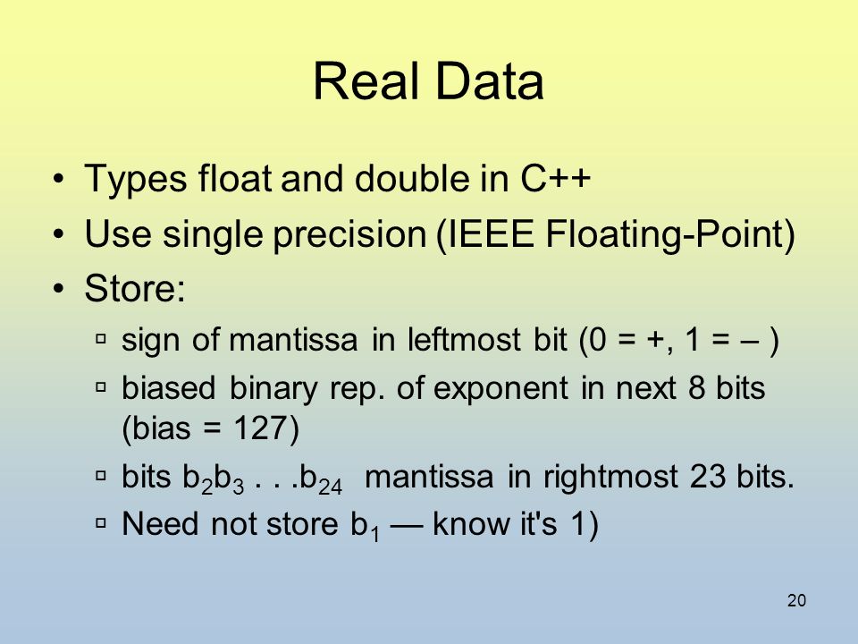 20 Real Data Types float and double in C++ Use single precision (IEEE Floating-Point) Store:  sign of mantissa in leftmost bit (0 = +, 1 = – )  biased binary rep.