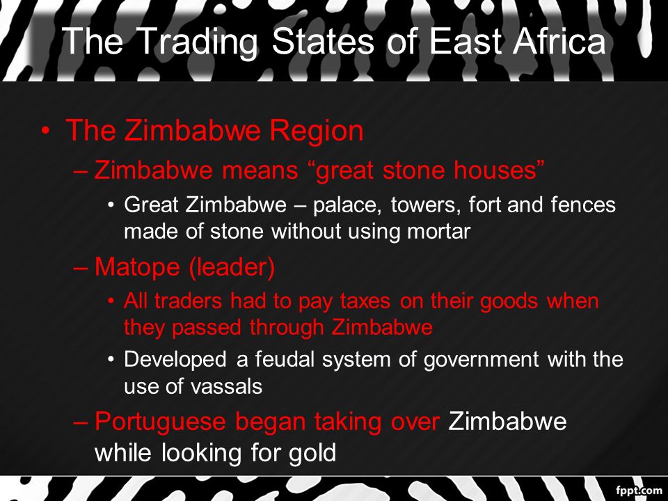 The Trading States of East Africa The Zimbabwe Region –Zimbabwe means great stone houses Great Zimbabwe – palace, towers, fort and fences made of stone without using mortar –Matope (leader) All traders had to pay taxes on their goods when they passed through Zimbabwe Developed a feudal system of government with the use of vassals –Portuguese began taking over Zimbabwe while looking for gold