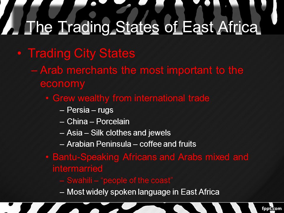 The Trading States of East Africa Trading City States –Arab merchants the most important to the economy Grew wealthy from international trade –Persia – rugs –China – Porcelain –Asia – Silk clothes and jewels –Arabian Peninsula – coffee and fruits Bantu-Speaking Africans and Arabs mixed and intermarried –Swahili – people of the coast –Most widely spoken language in East Africa