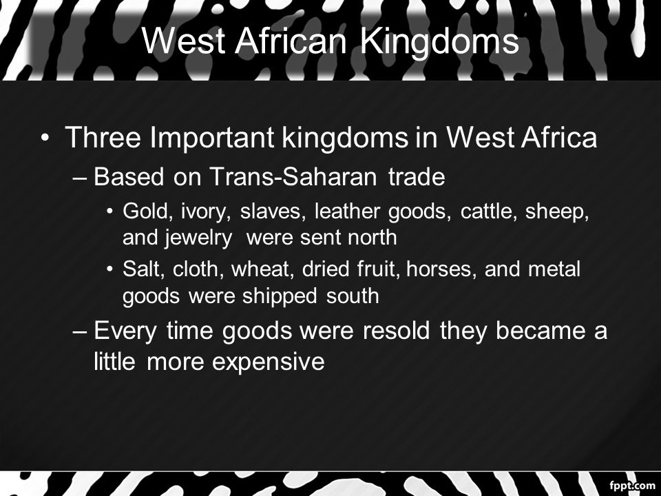 West African Kingdoms Three Important kingdoms in West Africa –Based on Trans-Saharan trade Gold, ivory, slaves, leather goods, cattle, sheep, and jewelry were sent north Salt, cloth, wheat, dried fruit, horses, and metal goods were shipped south –Every time goods were resold they became a little more expensive
