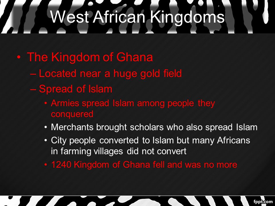 West African Kingdoms The Kingdom of Ghana –Located near a huge gold field –Spread of Islam Armies spread Islam among people they conquered Merchants brought scholars who also spread Islam City people converted to Islam but many Africans in farming villages did not convert 1240 Kingdom of Ghana fell and was no more