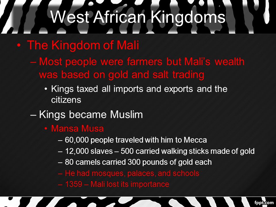 West African Kingdoms The Kingdom of Mali –Most people were farmers but Mali’s wealth was based on gold and salt trading Kings taxed all imports and exports and the citizens –Kings became Muslim Mansa Musa –60,000 people traveled with him to Mecca –12,000 slaves – 500 carried walking sticks made of gold –80 camels carried 300 pounds of gold each –He had mosques, palaces, and schools –1359 – Mali lost its importance