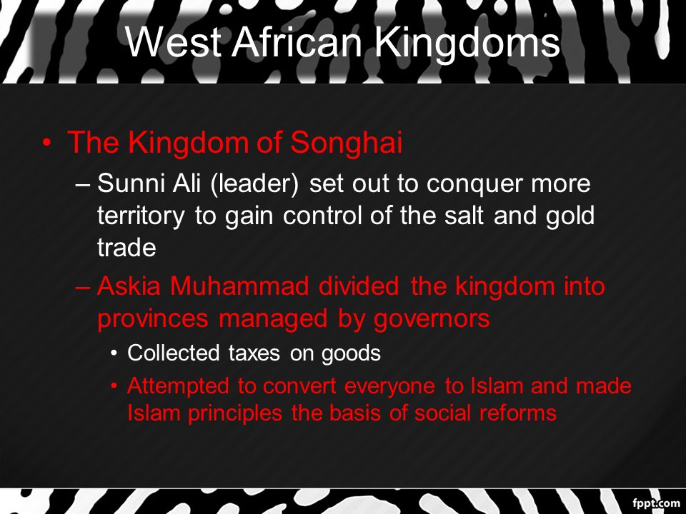 West African Kingdoms The Kingdom of Songhai –Sunni Ali (leader) set out to conquer more territory to gain control of the salt and gold trade –Askia Muhammad divided the kingdom into provinces managed by governors Collected taxes on goods Attempted to convert everyone to Islam and made Islam principles the basis of social reforms