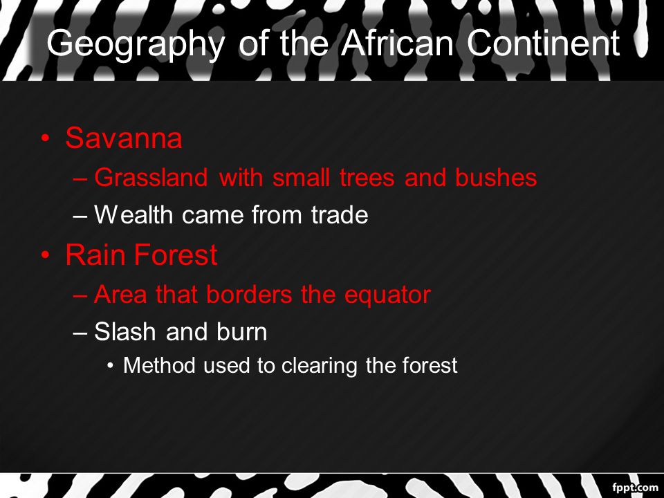 Geography of the African Continent Savanna –Grassland with small trees and bushes –Wealth came from trade Rain Forest –Area that borders the equator –Slash and burn Method used to clearing the forest